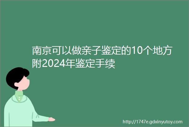 南京可以做亲子鉴定的10个地方附2024年鉴定手续